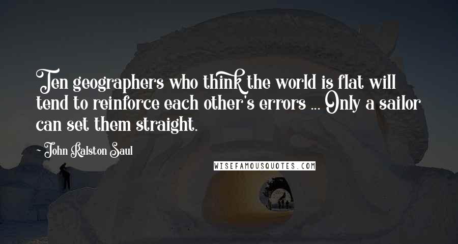 John Ralston Saul Quotes: Ten geographers who think the world is flat will tend to reinforce each other's errors ... Only a sailor can set them straight.