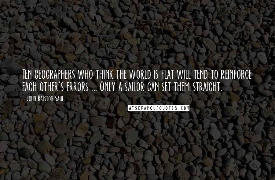 John Ralston Saul Quotes: Ten geographers who think the world is flat will tend to reinforce each other's errors ... Only a sailor can set them straight.