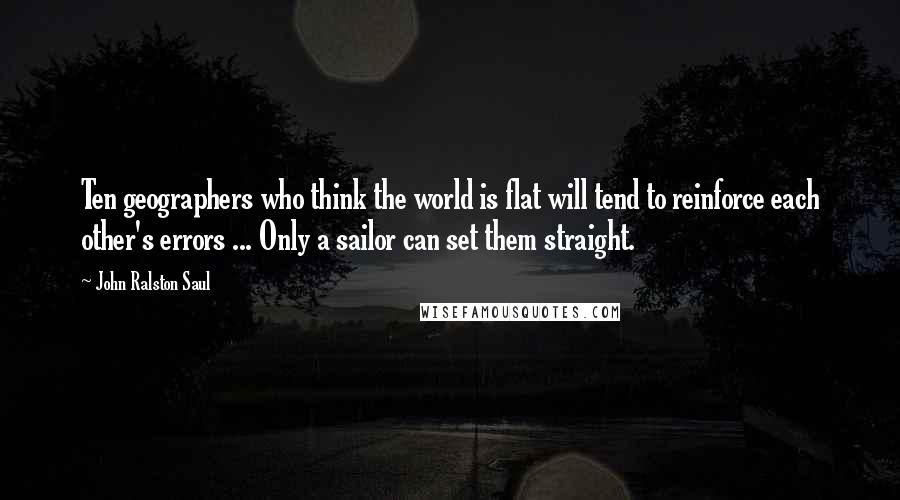 John Ralston Saul Quotes: Ten geographers who think the world is flat will tend to reinforce each other's errors ... Only a sailor can set them straight.