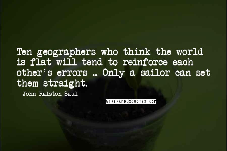 John Ralston Saul Quotes: Ten geographers who think the world is flat will tend to reinforce each other's errors ... Only a sailor can set them straight.