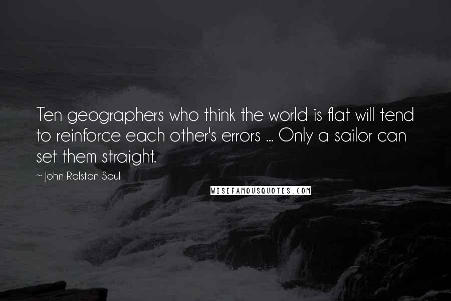 John Ralston Saul Quotes: Ten geographers who think the world is flat will tend to reinforce each other's errors ... Only a sailor can set them straight.