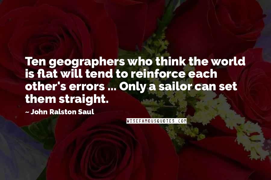 John Ralston Saul Quotes: Ten geographers who think the world is flat will tend to reinforce each other's errors ... Only a sailor can set them straight.