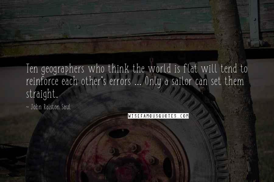 John Ralston Saul Quotes: Ten geographers who think the world is flat will tend to reinforce each other's errors ... Only a sailor can set them straight.