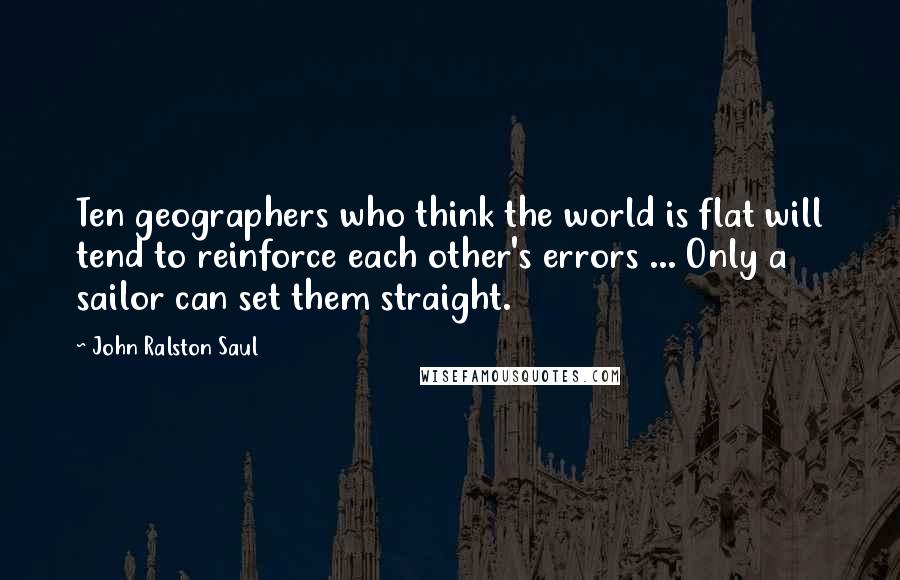 John Ralston Saul Quotes: Ten geographers who think the world is flat will tend to reinforce each other's errors ... Only a sailor can set them straight.