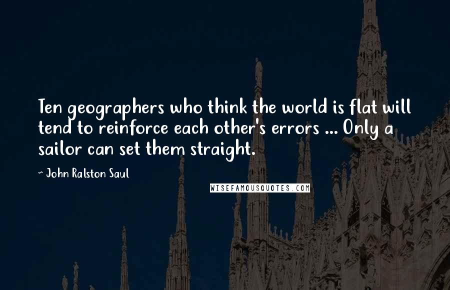 John Ralston Saul Quotes: Ten geographers who think the world is flat will tend to reinforce each other's errors ... Only a sailor can set them straight.