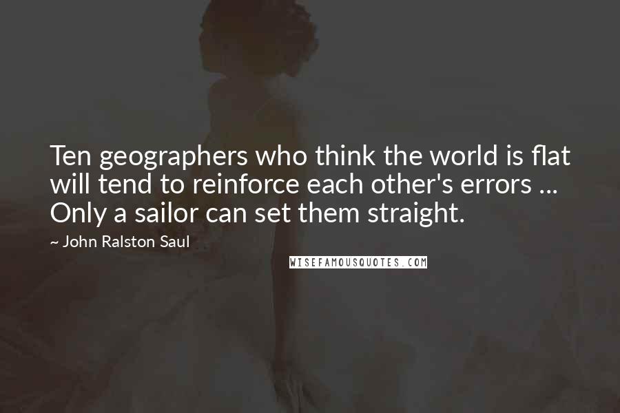 John Ralston Saul Quotes: Ten geographers who think the world is flat will tend to reinforce each other's errors ... Only a sailor can set them straight.