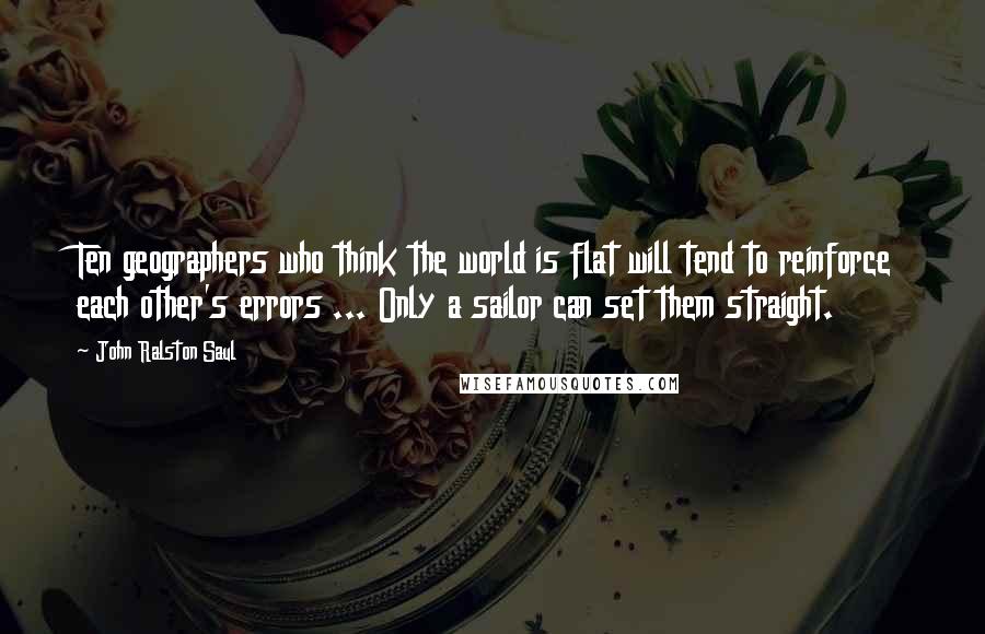 John Ralston Saul Quotes: Ten geographers who think the world is flat will tend to reinforce each other's errors ... Only a sailor can set them straight.