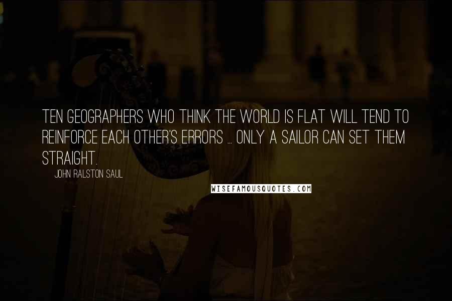 John Ralston Saul Quotes: Ten geographers who think the world is flat will tend to reinforce each other's errors ... Only a sailor can set them straight.