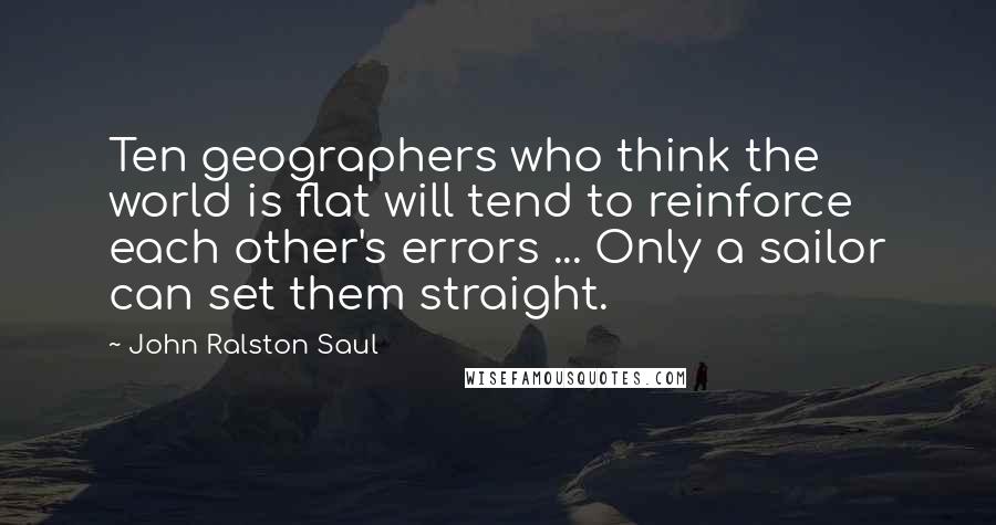 John Ralston Saul Quotes: Ten geographers who think the world is flat will tend to reinforce each other's errors ... Only a sailor can set them straight.