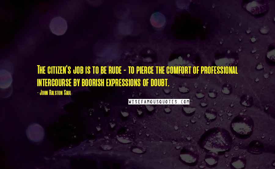 John Ralston Saul Quotes: The citizen's job is to be rude - to pierce the comfort of professional intercourse by boorish expressions of doubt.