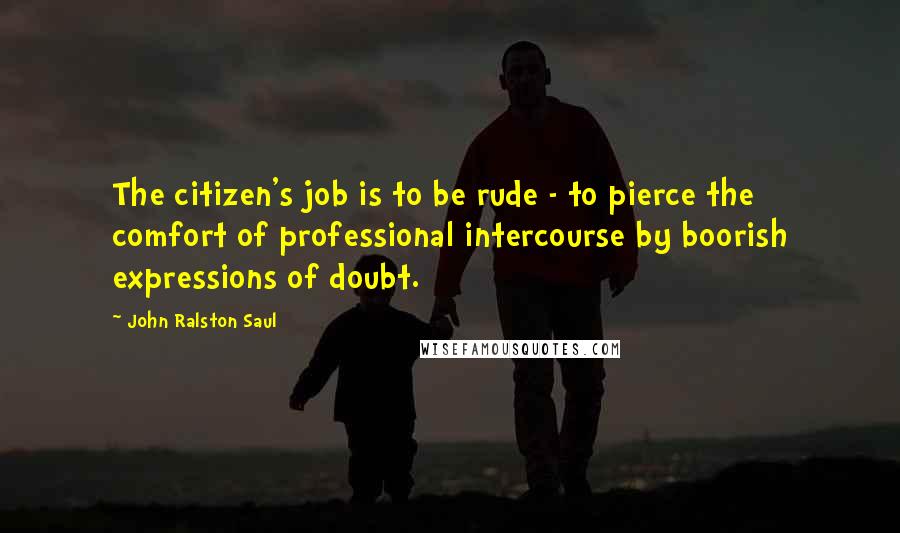 John Ralston Saul Quotes: The citizen's job is to be rude - to pierce the comfort of professional intercourse by boorish expressions of doubt.