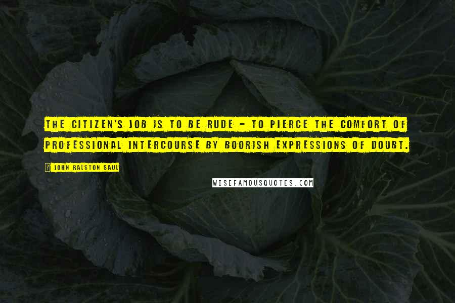 John Ralston Saul Quotes: The citizen's job is to be rude - to pierce the comfort of professional intercourse by boorish expressions of doubt.