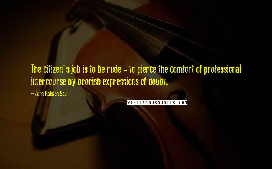 John Ralston Saul Quotes: The citizen's job is to be rude - to pierce the comfort of professional intercourse by boorish expressions of doubt.