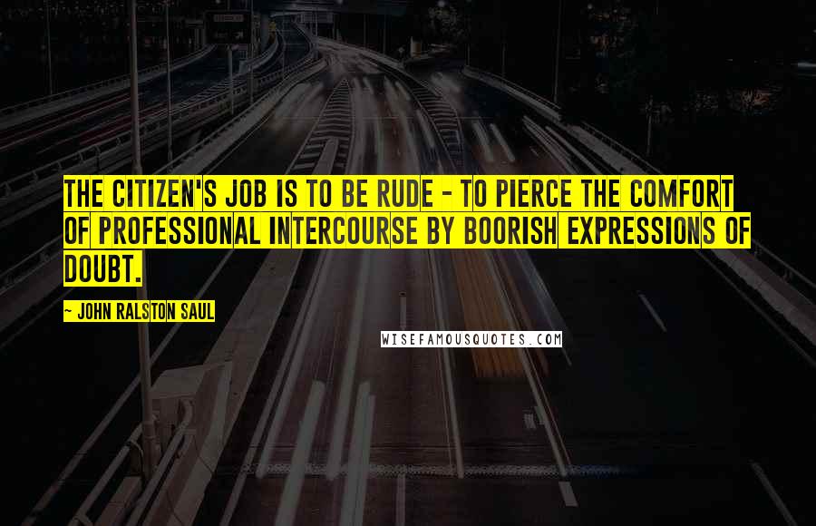 John Ralston Saul Quotes: The citizen's job is to be rude - to pierce the comfort of professional intercourse by boorish expressions of doubt.