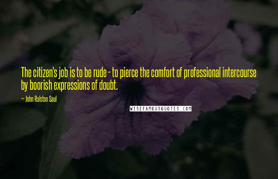 John Ralston Saul Quotes: The citizen's job is to be rude - to pierce the comfort of professional intercourse by boorish expressions of doubt.