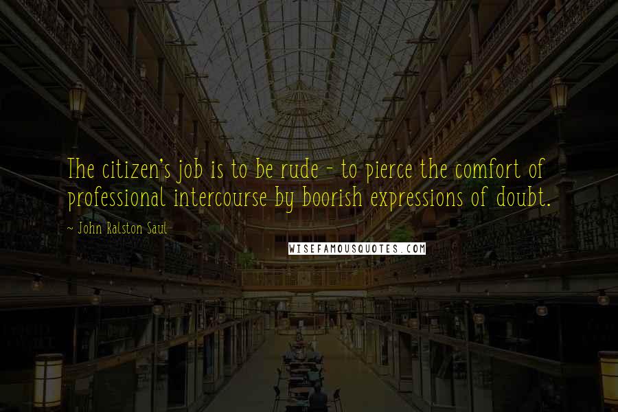 John Ralston Saul Quotes: The citizen's job is to be rude - to pierce the comfort of professional intercourse by boorish expressions of doubt.