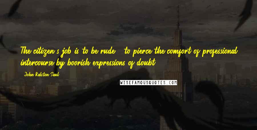 John Ralston Saul Quotes: The citizen's job is to be rude - to pierce the comfort of professional intercourse by boorish expressions of doubt.