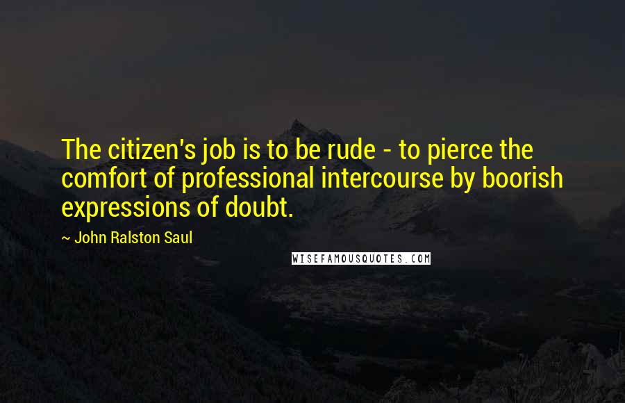 John Ralston Saul Quotes: The citizen's job is to be rude - to pierce the comfort of professional intercourse by boorish expressions of doubt.