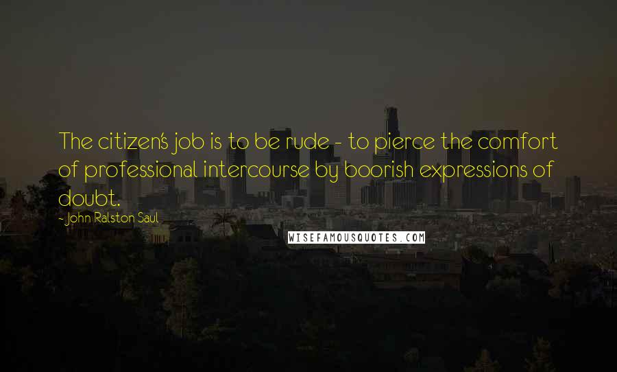 John Ralston Saul Quotes: The citizen's job is to be rude - to pierce the comfort of professional intercourse by boorish expressions of doubt.