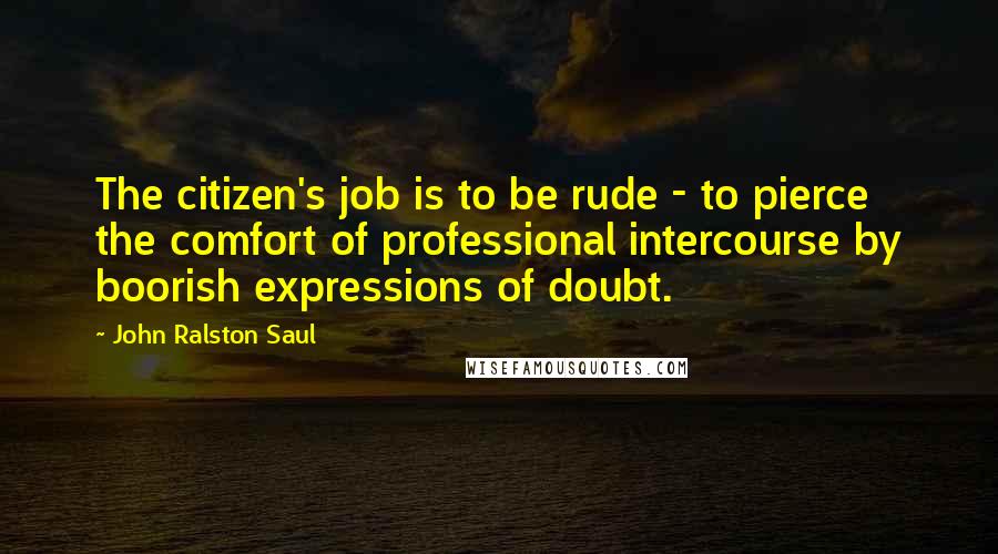 John Ralston Saul Quotes: The citizen's job is to be rude - to pierce the comfort of professional intercourse by boorish expressions of doubt.