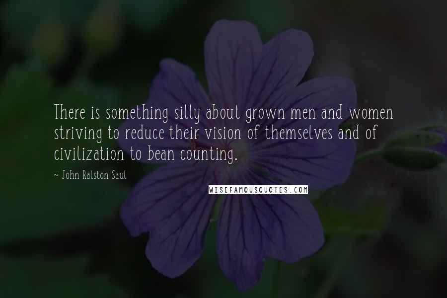 John Ralston Saul Quotes: There is something silly about grown men and women striving to reduce their vision of themselves and of civilization to bean counting.