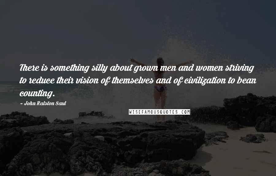 John Ralston Saul Quotes: There is something silly about grown men and women striving to reduce their vision of themselves and of civilization to bean counting.