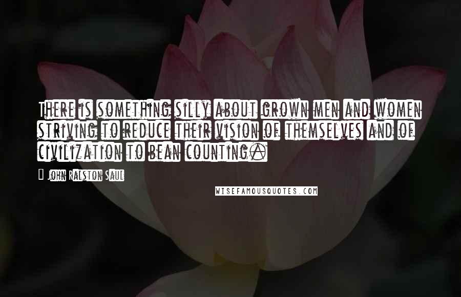 John Ralston Saul Quotes: There is something silly about grown men and women striving to reduce their vision of themselves and of civilization to bean counting.