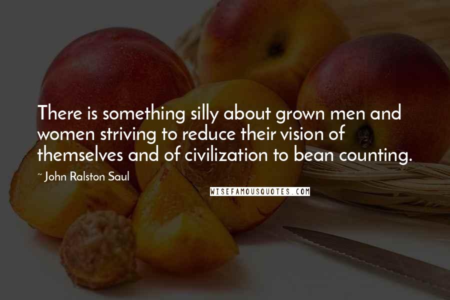 John Ralston Saul Quotes: There is something silly about grown men and women striving to reduce their vision of themselves and of civilization to bean counting.