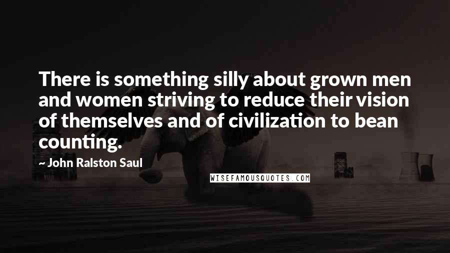 John Ralston Saul Quotes: There is something silly about grown men and women striving to reduce their vision of themselves and of civilization to bean counting.