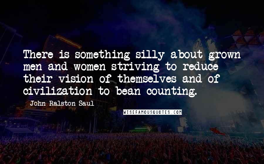 John Ralston Saul Quotes: There is something silly about grown men and women striving to reduce their vision of themselves and of civilization to bean counting.