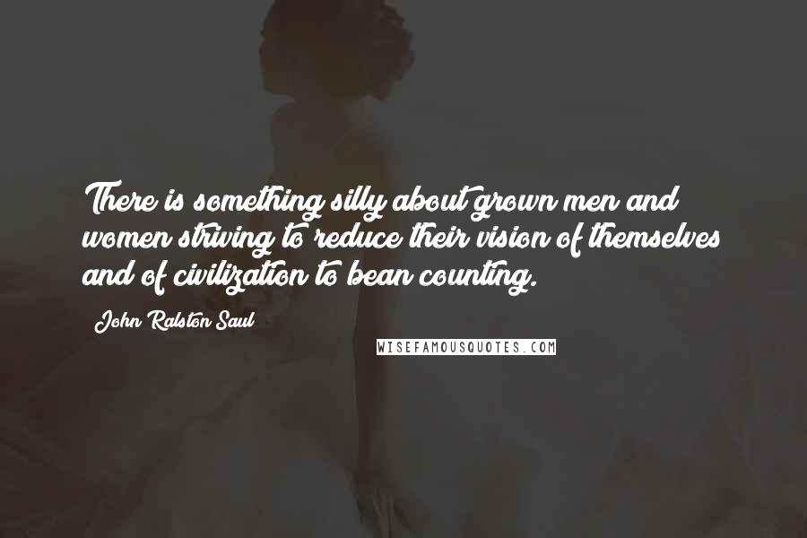 John Ralston Saul Quotes: There is something silly about grown men and women striving to reduce their vision of themselves and of civilization to bean counting.