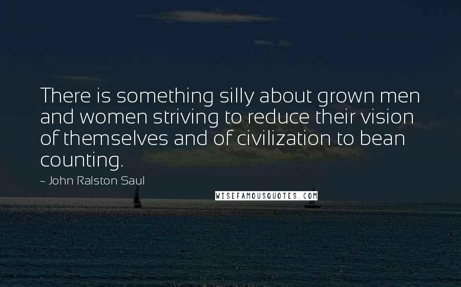 John Ralston Saul Quotes: There is something silly about grown men and women striving to reduce their vision of themselves and of civilization to bean counting.