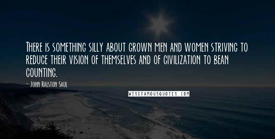 John Ralston Saul Quotes: There is something silly about grown men and women striving to reduce their vision of themselves and of civilization to bean counting.