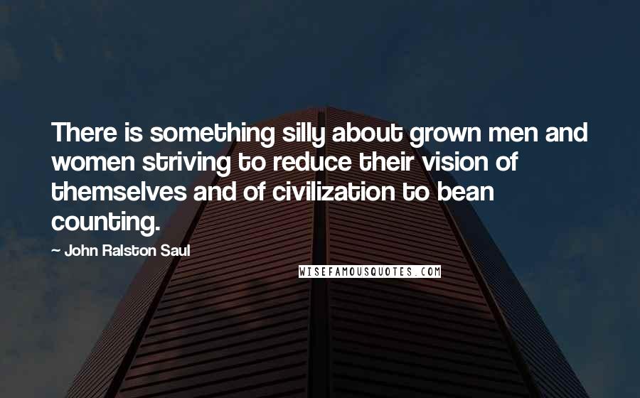 John Ralston Saul Quotes: There is something silly about grown men and women striving to reduce their vision of themselves and of civilization to bean counting.