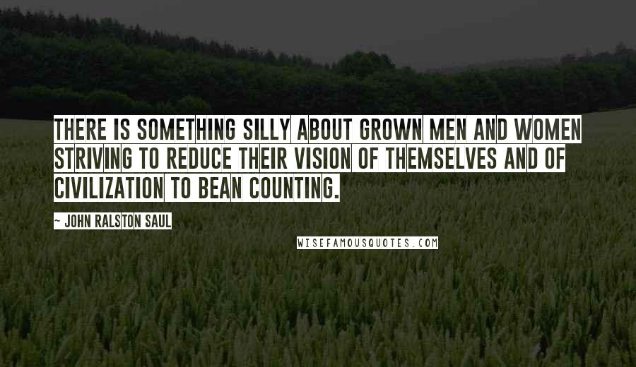 John Ralston Saul Quotes: There is something silly about grown men and women striving to reduce their vision of themselves and of civilization to bean counting.