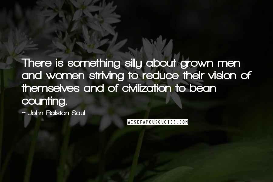 John Ralston Saul Quotes: There is something silly about grown men and women striving to reduce their vision of themselves and of civilization to bean counting.