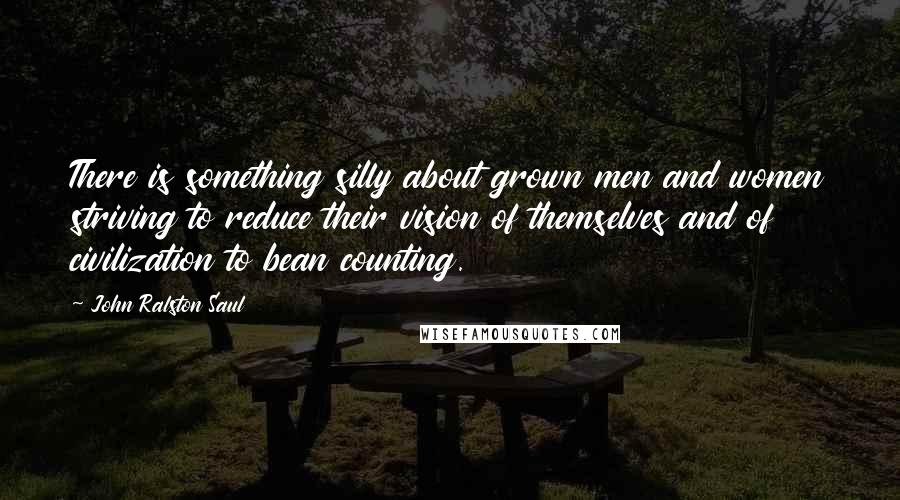 John Ralston Saul Quotes: There is something silly about grown men and women striving to reduce their vision of themselves and of civilization to bean counting.