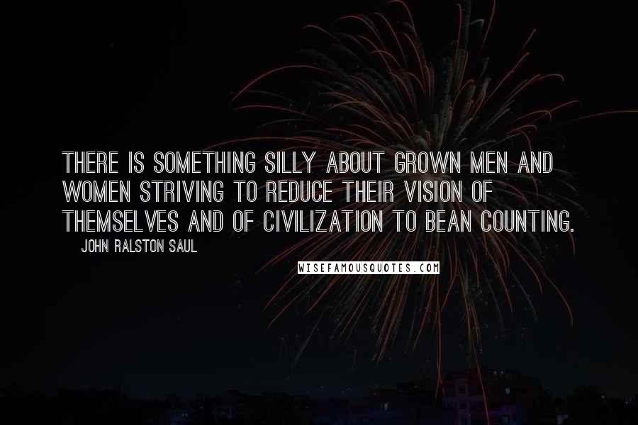 John Ralston Saul Quotes: There is something silly about grown men and women striving to reduce their vision of themselves and of civilization to bean counting.