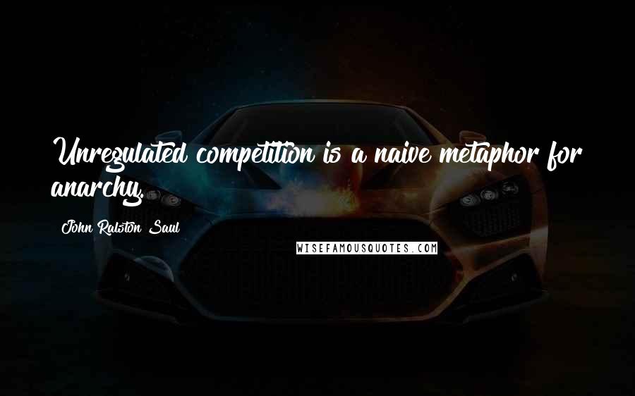 John Ralston Saul Quotes: Unregulated competition is a naive metaphor for anarchy.