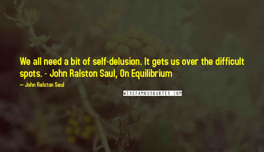 John Ralston Saul Quotes: We all need a bit of self-delusion. It gets us over the difficult spots. - John Ralston Saul, On Equilibrium