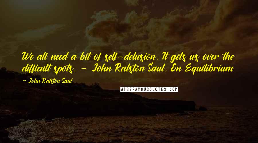 John Ralston Saul Quotes: We all need a bit of self-delusion. It gets us over the difficult spots. - John Ralston Saul, On Equilibrium