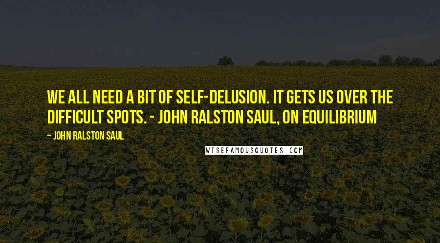 John Ralston Saul Quotes: We all need a bit of self-delusion. It gets us over the difficult spots. - John Ralston Saul, On Equilibrium