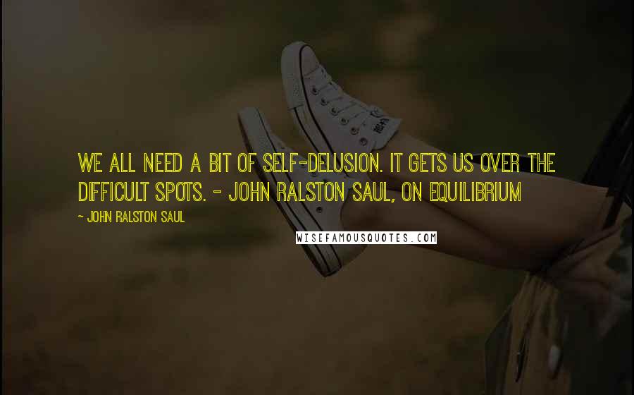 John Ralston Saul Quotes: We all need a bit of self-delusion. It gets us over the difficult spots. - John Ralston Saul, On Equilibrium