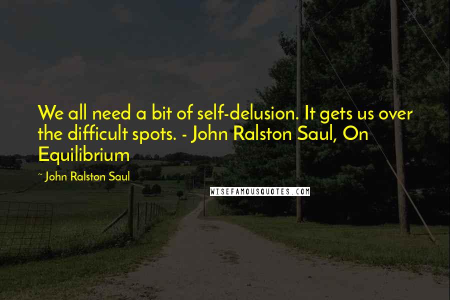 John Ralston Saul Quotes: We all need a bit of self-delusion. It gets us over the difficult spots. - John Ralston Saul, On Equilibrium