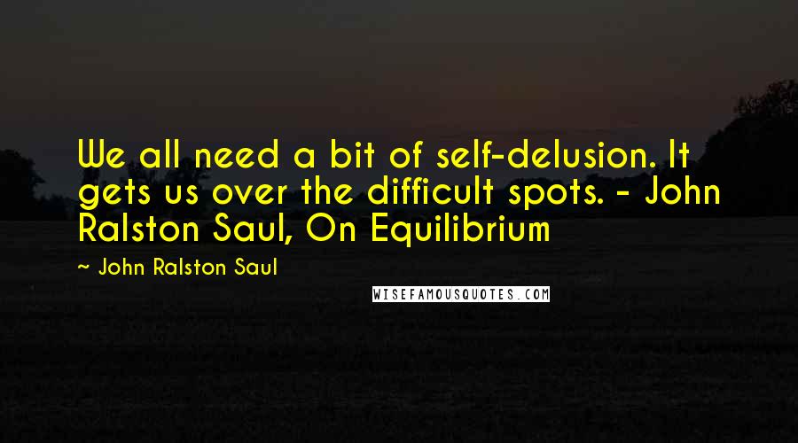 John Ralston Saul Quotes: We all need a bit of self-delusion. It gets us over the difficult spots. - John Ralston Saul, On Equilibrium