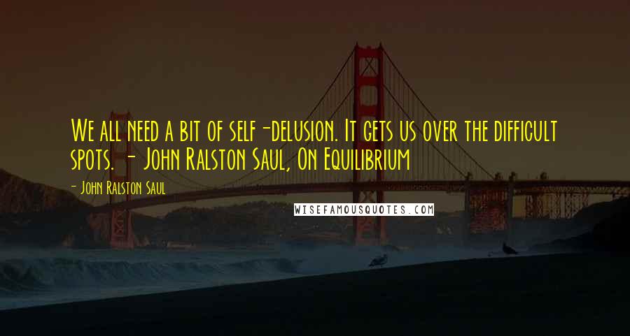 John Ralston Saul Quotes: We all need a bit of self-delusion. It gets us over the difficult spots. - John Ralston Saul, On Equilibrium