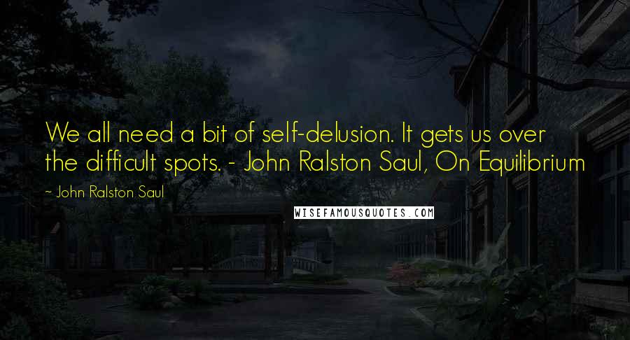 John Ralston Saul Quotes: We all need a bit of self-delusion. It gets us over the difficult spots. - John Ralston Saul, On Equilibrium