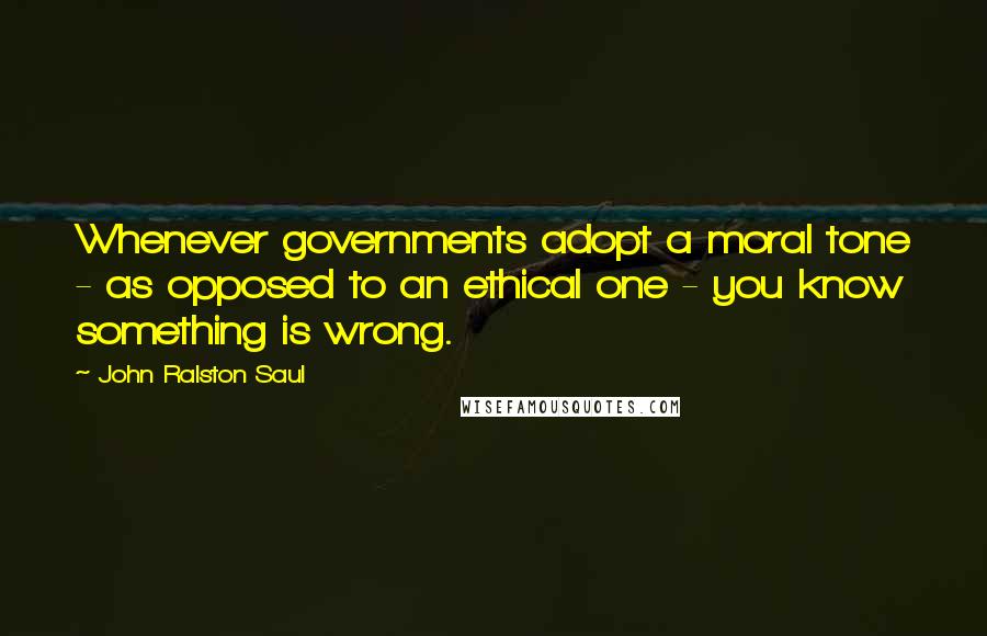 John Ralston Saul Quotes: Whenever governments adopt a moral tone - as opposed to an ethical one - you know something is wrong.