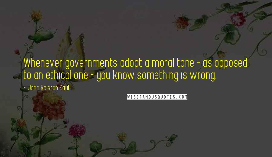 John Ralston Saul Quotes: Whenever governments adopt a moral tone - as opposed to an ethical one - you know something is wrong.