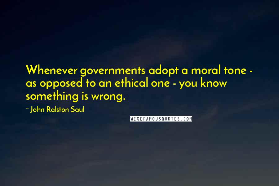 John Ralston Saul Quotes: Whenever governments adopt a moral tone - as opposed to an ethical one - you know something is wrong.